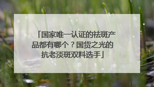 国家唯一认证的祛斑产品都有哪个？国货之光的抗老淡斑双料选手
