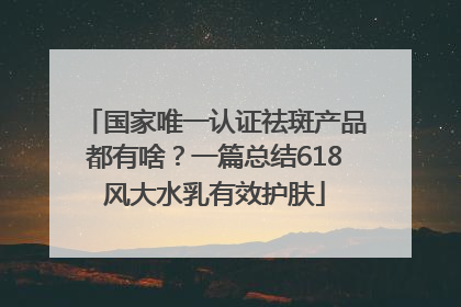 国家唯一认证祛斑产品都有啥？一篇总结618风大水乳有效护肤