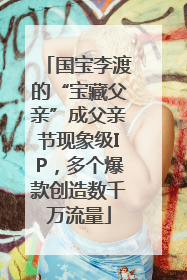 国宝李渡的“宝藏父亲”成父亲节现象级IP，多个爆款创造数千万流量