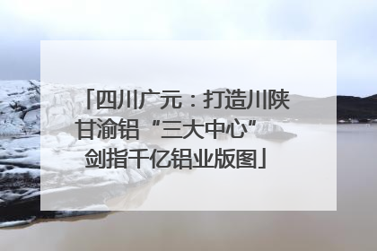 四川广元：打造川陕甘渝铝“三大中心” 剑指千亿铝业版图