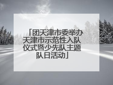 团天津市委举办天津市示范性入队仪式暨少先队主题队日活动