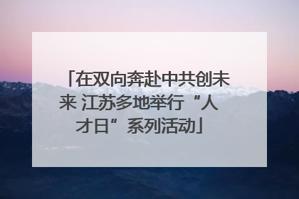 在双向奔赴中共创未来 江苏多地举行“人才日”系列活动