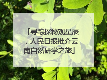 寻踪探秘观星辰，人民日报推介云南自然研学之旅
