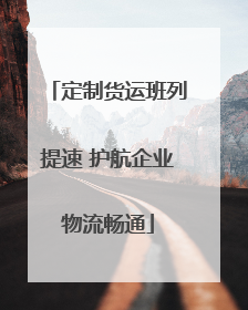 定制货运班列提速 护航企业物流畅通
