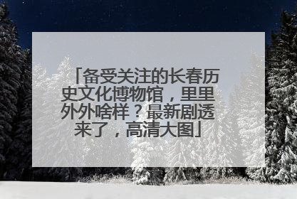 备受关注的长春历史文化博物馆，里里外外啥样？最新剧透来了，高清大图