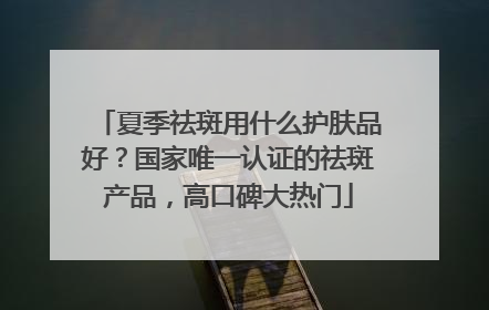 夏季祛斑用什么护肤品好？国家唯一认证的祛斑产品，高口碑大热门