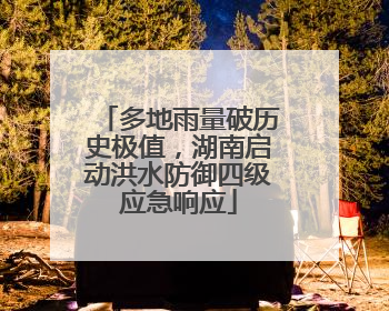 多地雨量破历史极值，湖南启动洪水防御四级应急响应