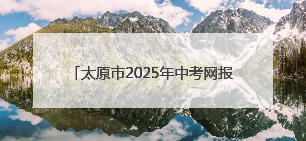 太原市2025年中考网报志愿以及成绩查询时间确定