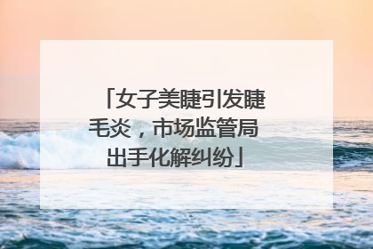 女子美睫引发睫毛炎，市场监管局出手化解纠纷