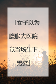 女子以为腹胀去医院竟当场生下男婴
