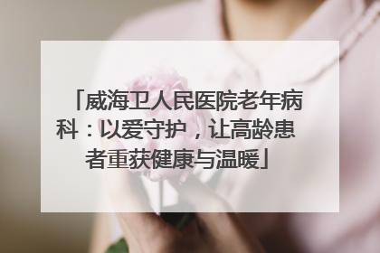 威海卫人民医院老年病科：以爱守护，让高龄患者重获健康与温暖
