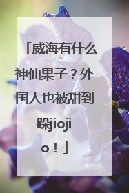 威海有什么神仙果子？外国人也被甜到跺jiojio！