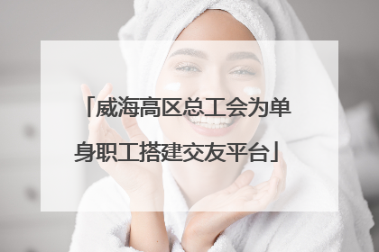 威海高区总工会为单身职工搭建交友平台
