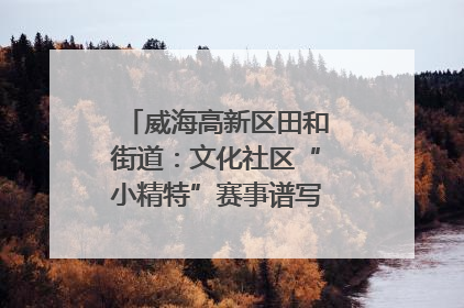 威海高新区田和街道：文化社区“小精特”赛事谱写文化赋能新乐章
