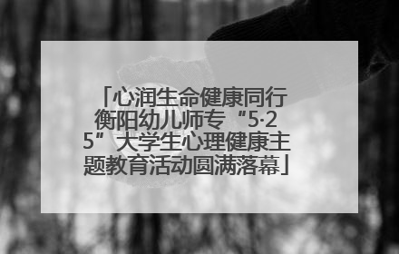 心润生命健康同行 衡阳幼儿师专“5·25”大学生心理健康主题教育活动圆满落幕