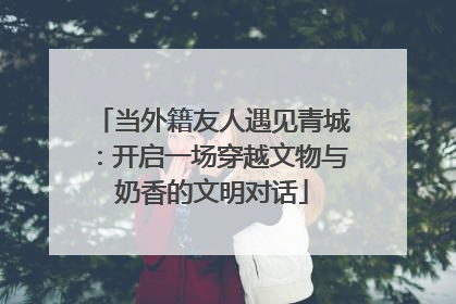 当外籍友人遇见青城：开启一场穿越文物与奶香的文明对话