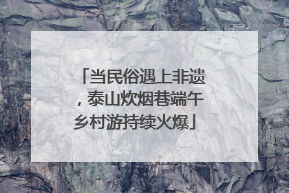 当民俗遇上非遗，泰山炊烟巷端午乡村游持续火爆