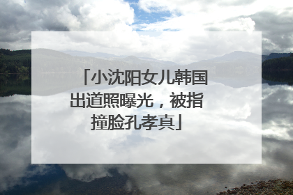 小沈阳女儿韩国出道照曝光，被指撞脸孔孝真