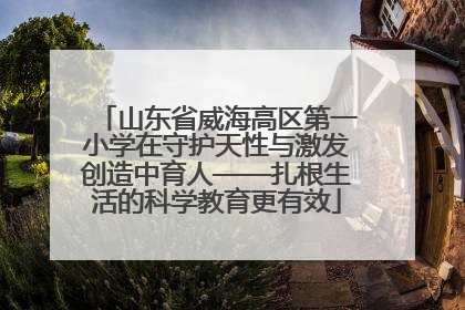 山东省威海高区第一小学在守护天性与激发创造中育人——扎根生活的科学教育更有效