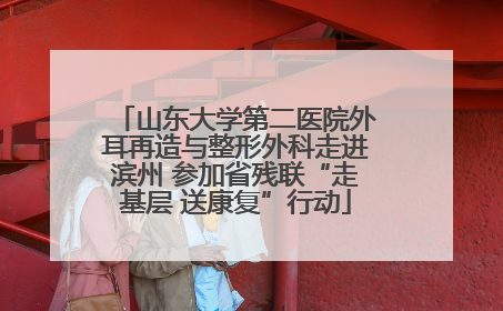山东大学第二医院外耳再造与整形外科走进滨州 参加省残联“走基层 送康复”行动