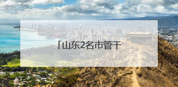 山东2名市管干部新职明确，此前同日公示拟履新