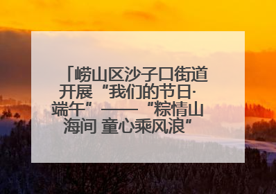 崂山区沙子口街道开展“我们的节日·端午”——“粽情山海间 童心乘风浪”文明实践活动