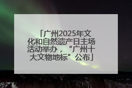 广州2025年文化和自然遗产日主场活动举办，“广州十大文物地标”公布