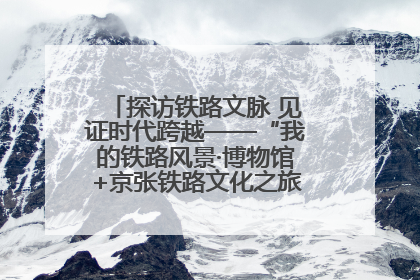 探访铁路文脉 见证时代跨越——“我的铁路风景·博物馆+京张铁路文化之旅”活动在京启动