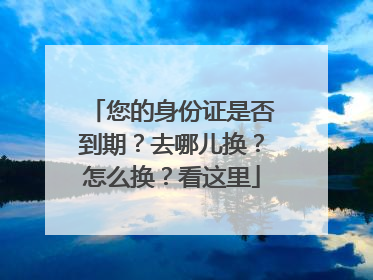 您的身份证是否到期？去哪儿换？怎么换？看这里