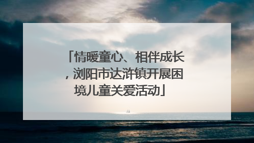 情暖童心、相伴成长，浏阳市达浒镇开展困境儿童关爱活动