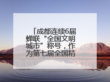 成都连续6届蝉联“全国文明城市”称号，作为第七届全国精神文明建设优秀城市代表参会