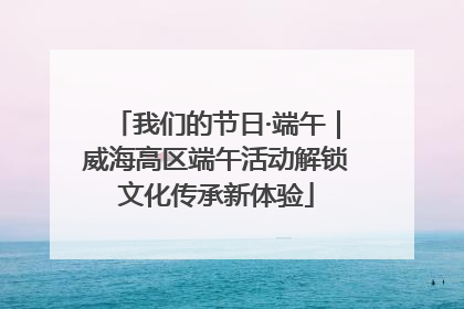 我们的节日·端午｜威海高区端午活动解锁文化传承新体验