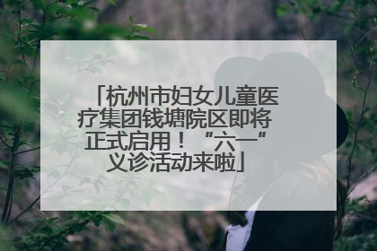 杭州市妇女儿童医疗集团钱塘院区即将正式启用！“六一”义诊活动来啦