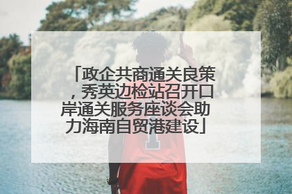 政企共商通关良策，秀英边检站召开口岸通关服务座谈会助力海南自贸港建设