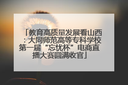 教育高质量发展看山西：大同师范高等专科学校第一届“忘忧杯”电商直播大赛圆满收官
