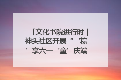 文化书院进行时｜神头社区开展“‘粽’享六一‘童’庆端午”主题系列活动
