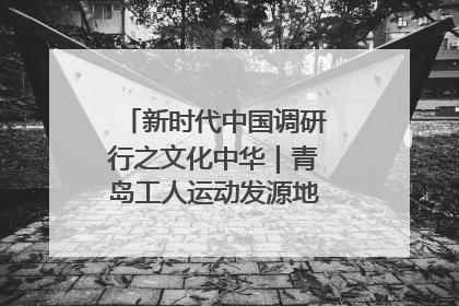 新时代中国调研行之文化中华｜青岛工人运动发源地红色文化浸人心
