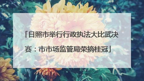 日照市举行行政执法大比武决赛：市市场监管局荣摘桂冠