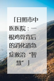 日照市中医医院：一根鸡骨背后的消化道急症救治“智慧”