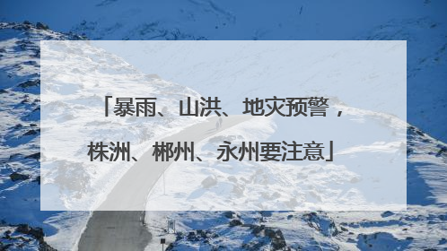 暴雨、山洪、地灾预警，株洲、郴州、永州要注意