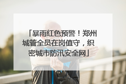 暴雨红色预警！郑州城管全员在岗值守，织密城市防汛安全网