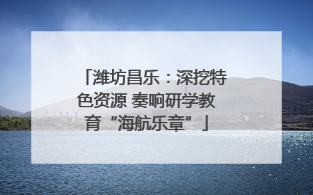 潍坊昌乐：深挖特色资源 奏响研学教育“海航乐章”