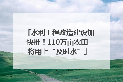 水利工程改造建设加快推！110万亩农田将用上“及时水”