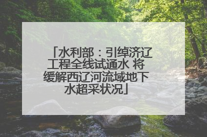 水利部：引绰济辽工程全线试通水 将缓解西辽河流域地下水超采状况
