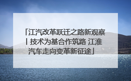 江汽改革跃迁之路新观察丨技术为基合作筑路 江淮汽车走向变革新征途