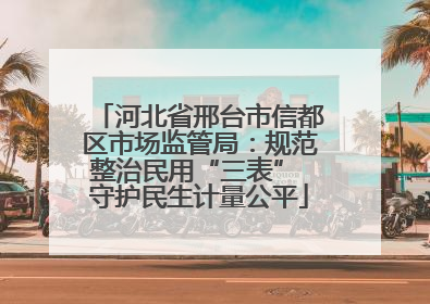 河北省邢台市信都区市场监管局：规范整治民用“三表” 守护民生计量公平