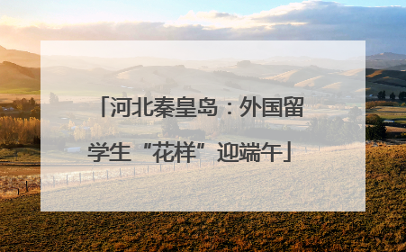 河北秦皇岛：外国留学生“花样”迎端午
