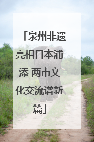 泉州非遗亮相日本浦添 两市文化交流谱新篇