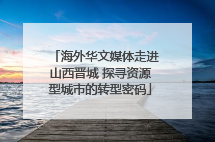 海外华文媒体走进山西晋城 探寻资源型城市的转型密码