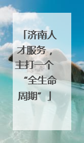 济南人才服务，主打一个“全生命周期”